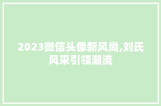 2023微信头像新风尚,刘氏风采引领潮流 旅游指南