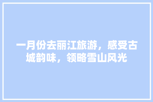 一月份去丽江旅游，感受古城韵味，领略雪山风光