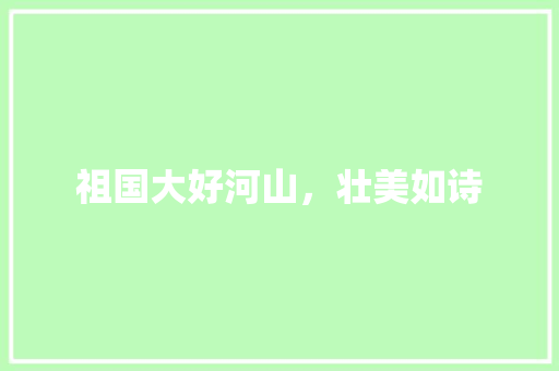 祖国大好河山,壮美如诗 生活技巧 祖国大好河山,壮美如诗 生活技巧