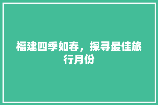福建四季如春,探寻最佳旅行月份 时尚潮流 福建四季如春,探寻最佳旅行月份 时尚潮流
