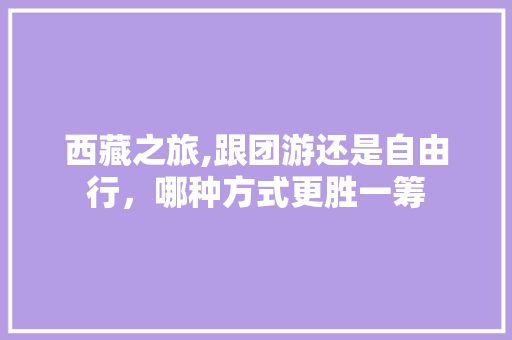 西藏之旅,跟团游还是自由行,哪种方式更胜一筹 美食食谱 西藏之旅,跟团游还是自由行,哪种方式更胜一筹 美食食谱
