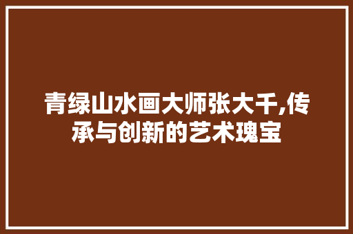 青绿山水画大师张大千,传承与创新的艺术瑰宝 时尚潮流