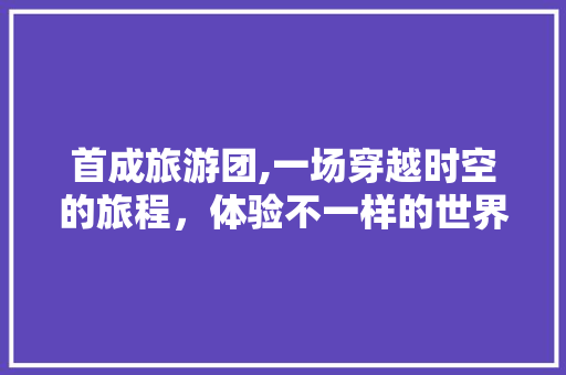 首成旅游团,一场穿越时空的旅程,体验不一样的世界 家庭生活 首成旅游团,一场穿越时空的旅程,体验不一样的世界 家庭生活