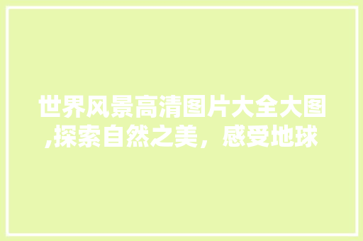 世界风景高清图片大全大图,探索自然之美,感受地球奇观 美食食谱 世界风景高清图片大全大图,探索自然之美,感受地球奇观 美食食谱