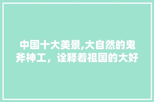 中国十大美景,大自然的鬼斧神工，诠释着祖国的大好河山 旅游指南