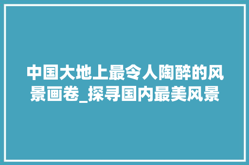 中国大地上最令人陶醉的风景画卷_探寻国内最美风景照片背后的故事 健康知识