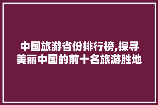 中国旅游省份排行榜,探寻美丽中国的前十名旅游胜地 家庭生活