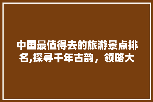 中国最值得去的旅游景点排名,探寻千年古韵，领略大美风光 美食食谱