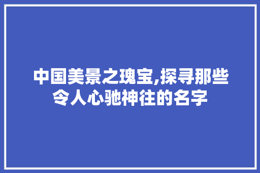 中国美景之瑰宝,探寻那些令人心驰神往的名字 时尚潮流