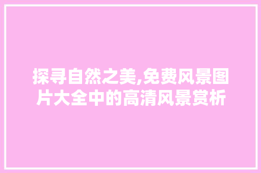 探寻自然之美,免费风景图片大全中的高清风景赏析 时尚潮流