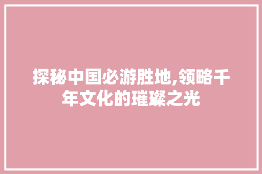 探秘中国必游胜地,领略千年文化的璀璨之光 家庭生活