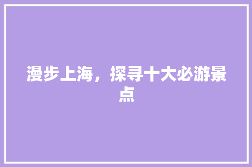 漫步上海,探寻十大必游景点 旅游指南 漫步上海,探寻十大必游景点 旅游指南