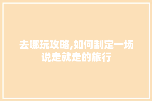 去哪玩攻略,如何制定一场说走就走的旅行 家庭生活