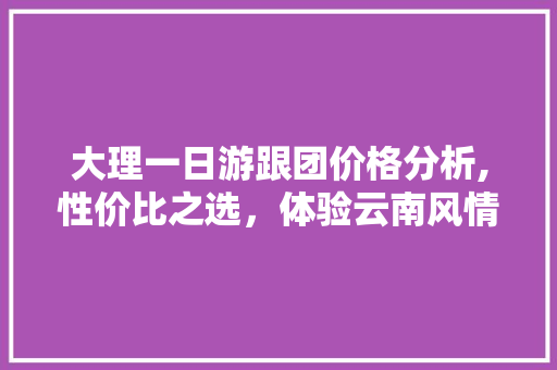 大理一日游跟团价格分析,性价比之选，体验云南风情 旅游指南