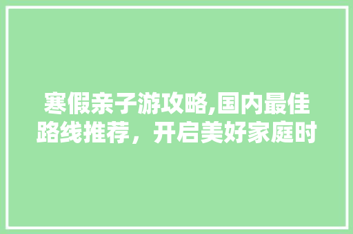 寒假亲子游攻略,国内最佳路线推荐，开启美好家庭时光 健康知识