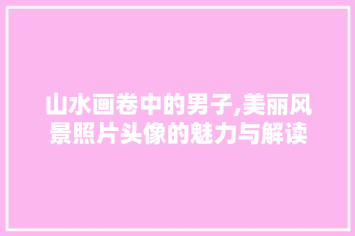 山水画卷中的男子,美丽风景照片头像的魅力与解读 时尚潮流