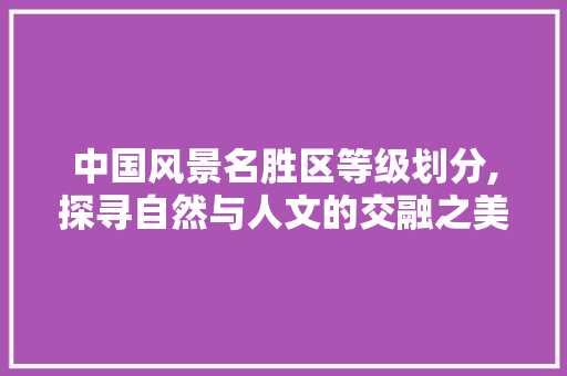 中国风景名胜区等级划分,探寻自然与人文的交融之美 家庭生活