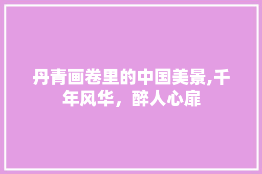 丹青画卷里的中国美景,千年风华，醉人心扉