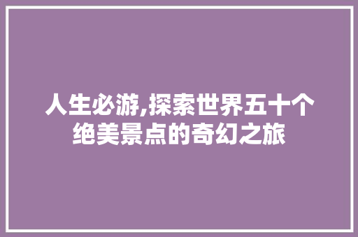 人生必游,探索世界五十个绝美景点的奇幻之旅