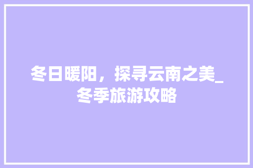 冬日暖阳，探寻云南之美_冬季旅游攻略 美食食谱