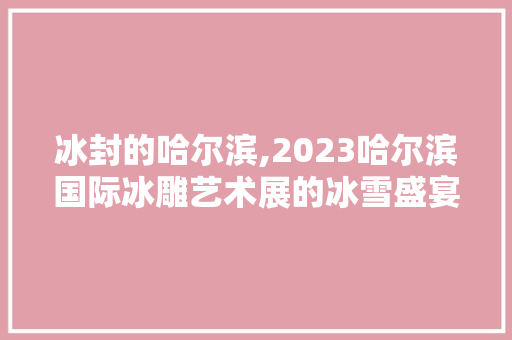 冰封的哈尔滨,2023哈尔滨国际冰雕艺术展的冰雪盛宴 时尚潮流 冰封的哈尔滨,2023哈尔滨国际冰雕艺术展的冰雪盛宴 时尚潮流