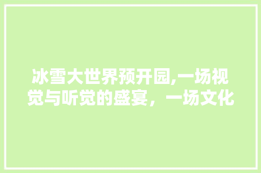 冰雪大世界预开园,一场视觉与听觉的盛宴,一场文化与科技的交融 健康知识 冰雪大世界预开园,一场视觉与听觉的盛宴,一场文化与科技的交融 健康知识