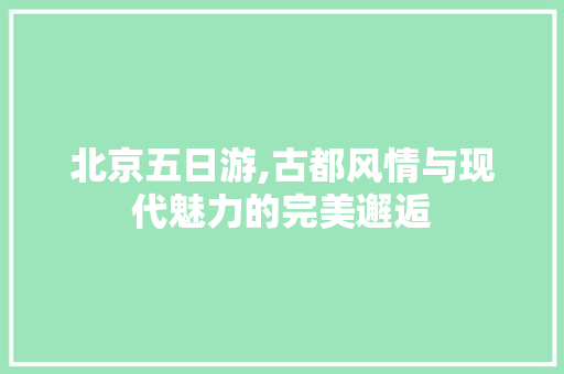 北京五日游,古都风情与现代魅力的完美邂逅 旅游指南