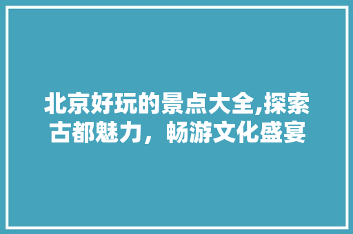 北京好玩的景点大全,探索古都魅力，畅游文化盛宴 美食食谱