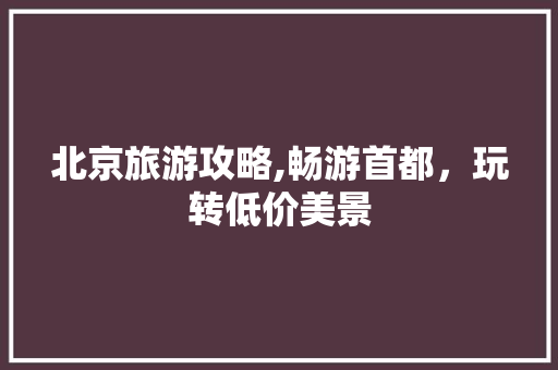 北京旅游攻略,畅游首都，玩转低价美景 时尚潮流