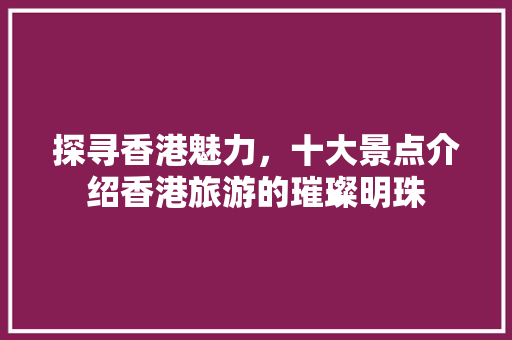 探寻香港魅力，十大景点介绍香港旅游的璀璨明珠 生活技巧