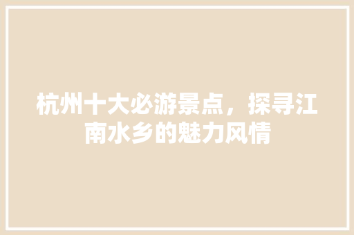 杭州十大必游景点，探寻江南水乡的魅力风情