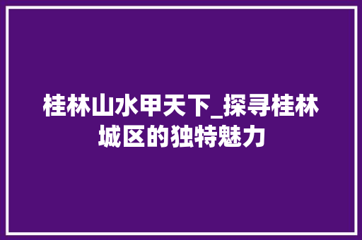 桂林山水甲天下_探寻桂林城区的独特魅力 时尚潮流 桂林山水甲天下_探寻桂林城区的独特魅力 时尚潮流