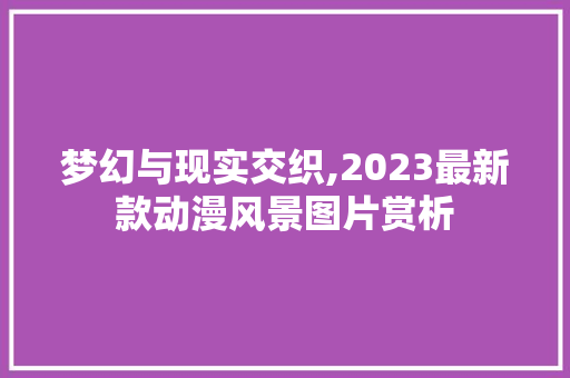 梦幻与现实交织,2023最新款动漫风景图片赏析 生活技巧