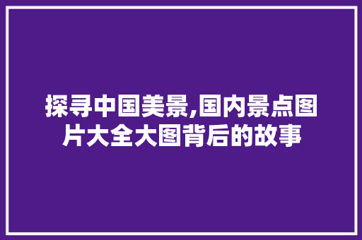 探寻中国美景,国内景点图片大全大图背后的故事 美食食谱