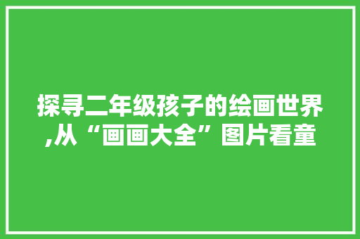 探寻二年级孩子的绘画世界,从“画画大全”图片看童真与创意 家庭生活