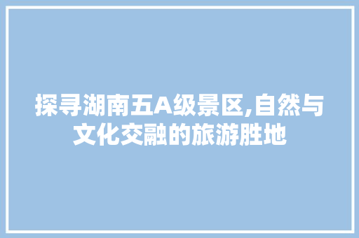 探寻湖南五A级景区,自然与文化交融的旅游胜地 时尚潮流