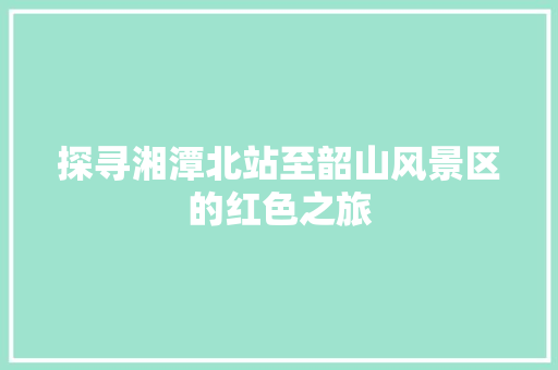 探寻湘潭北站至韶山风景区的红色之旅 生活技巧