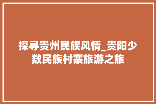 探寻贵州民族风情_贵阳少数民族村寨旅游之旅 生活技巧