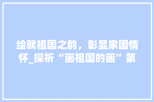 绘就祖国之韵，彰显家国情怀_探析“画祖国的画”第一名作品 家庭生活