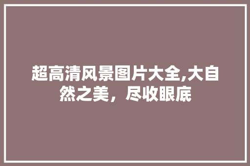 超高清风景图片大全,大自然之美，尽收眼底 旅游指南