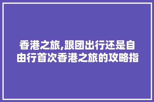 香港之旅,跟团出行还是自由行首次香港之旅的攻略指南 家庭生活