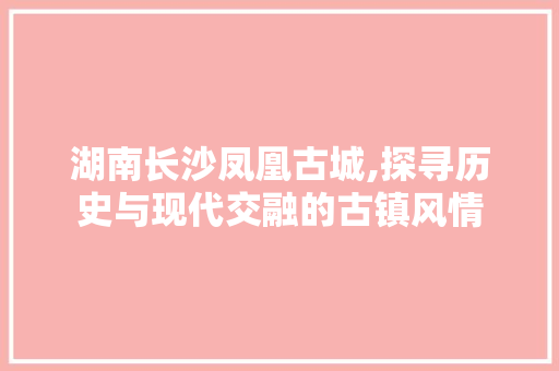 湖南长沙凤凰古城,探寻历史与现代交融的古镇风情 生活技巧