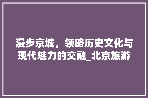 漫步京城，领略历史文化与现代魅力的交融_北京旅游景区大全探秘 家庭生活