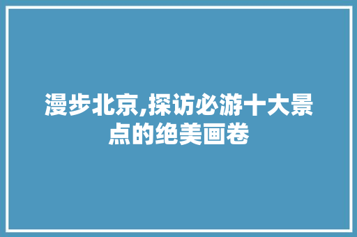 漫步北京,探访必游十大景点的绝美画卷 家庭生活