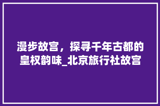 漫步故宫，探寻千年古都的皇权韵味_北京旅行社故宫一日游详细体验 生活技巧
