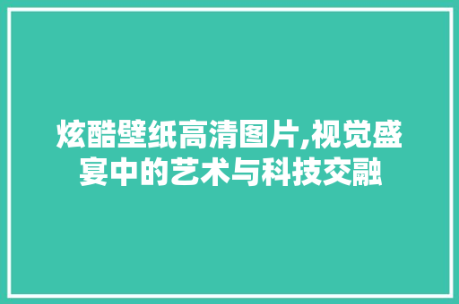 炫酷壁纸高清图片,视觉盛宴中的艺术与科技交融 生活技巧