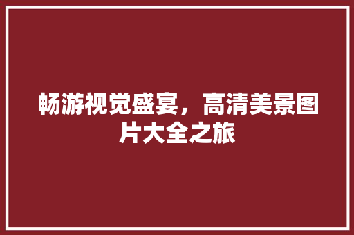 畅游视觉盛宴，高清美景图片大全之旅 时尚潮流