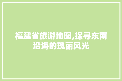 福建省旅游地图,探寻东南沿海的瑰丽风光 旅游指南